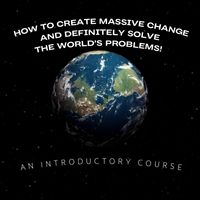 How To Create Massive Change And Definitely Solve The World's Problems: An Introductory Course